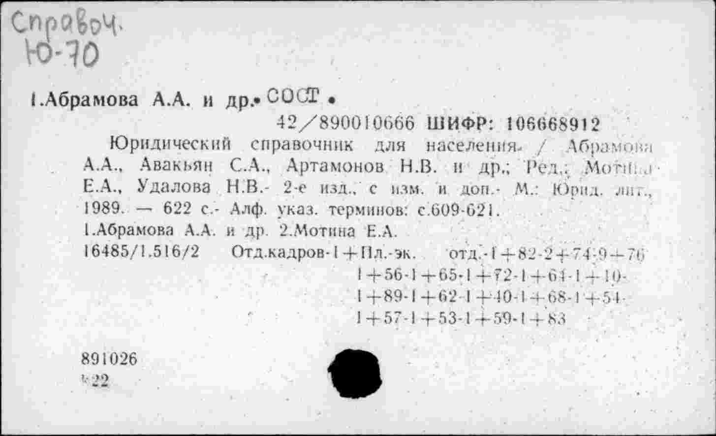 ﻿Справу.
№-?0
1.Абрамова А.А. и др.» СО СТ •
42/890010666 ШИФР: 106668912
Юридический справочник для населения. / Абрамова А.А., Авакьян С.А., Артамонов Н.В. и др,; Ред,: .Мотива-Е.А., Удалова Н.В.- 2-е изд., с изм. и доп,- М.: Юрид. лиг., 1989. — 622 с,- Алф. указ, терминов: с.609-621.
[.Абрамова А.А. и др. 2.Мотина Е.А.
16485/1.516/2 Отд.кадров-1 4-Пл.-эк. отд.'-1+ 82-2 + 74-.9-4- 76
1 4-56-1 4-65-1 + 72-1 4-61-1 + 10-
I +89-1+62 I +40-1-4-68-1+54
1+57-1 4-53-1+59-1+ 83
891026
’■ 22